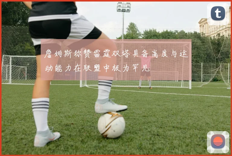 詹姆斯称赞雷霆双塔具备高度与运动能力在联盟中极为罕见