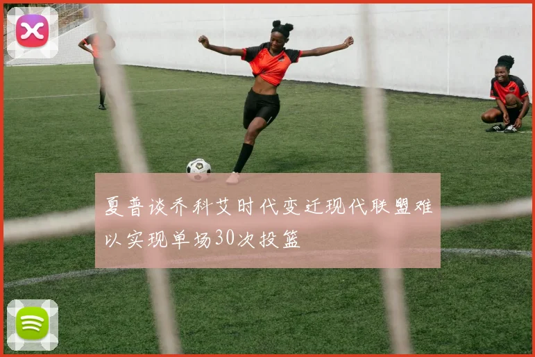 夏普谈乔科艾时代变迁现代联盟难以实现单场30次投篮