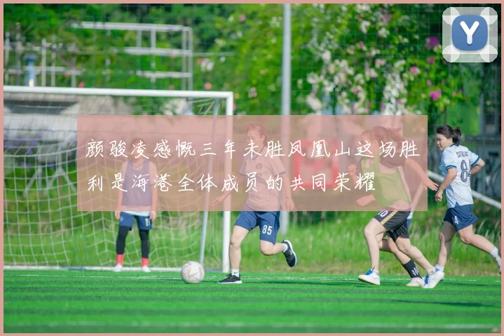 颜骏凌感慨三年未胜凤凰山这场胜利是海港全体成员的共同荣耀