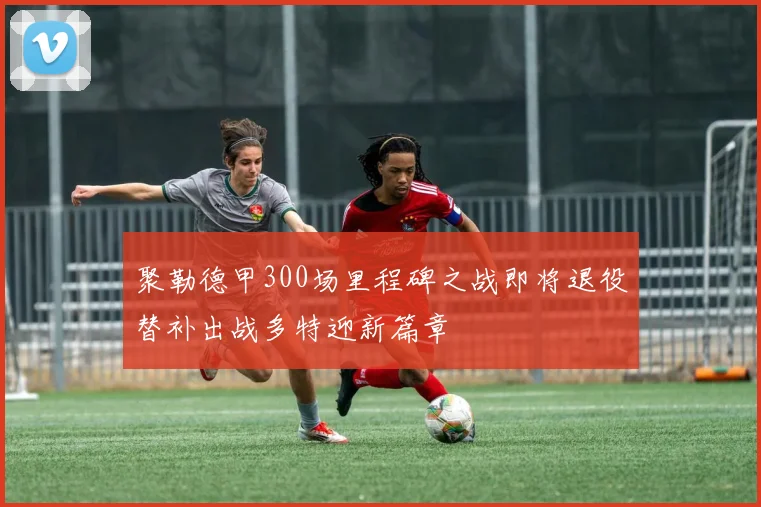 聚勒德甲300场里程碑之战即将退役替补出战多特迎新篇章