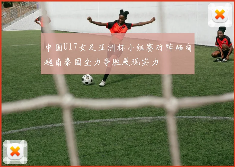 中国U17女足亚洲杯小组赛对阵缅甸越南泰国全力争胜展现实力