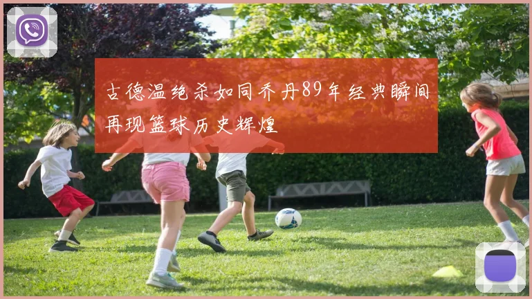 古德温绝杀如同乔丹89年经典瞬间再现篮球历史辉煌