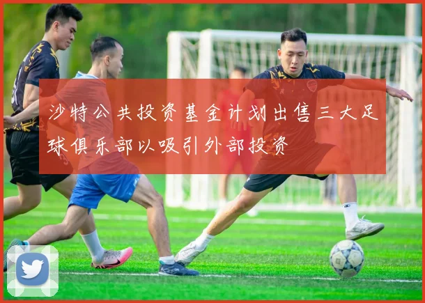 沙特公共投资基金计划出售三大足球俱乐部以吸引外部投资