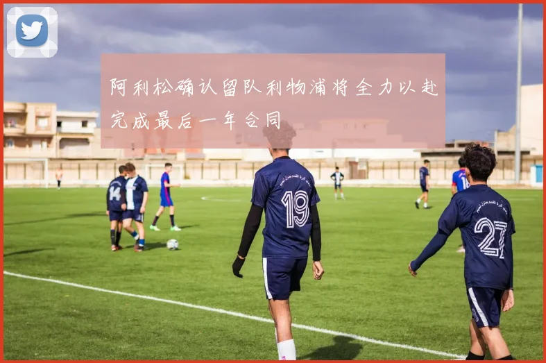 阿利松确认留队利物浦将全力以赴完成最后一年合同