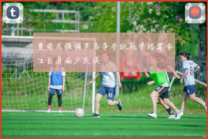 曼奇尼强调罗马争夺欧冠资格需专注自身减少失误