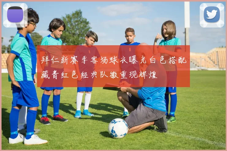 拜仁新赛季客场球衣曝光白色搭配藏青红色经典队徽重现辉煌
