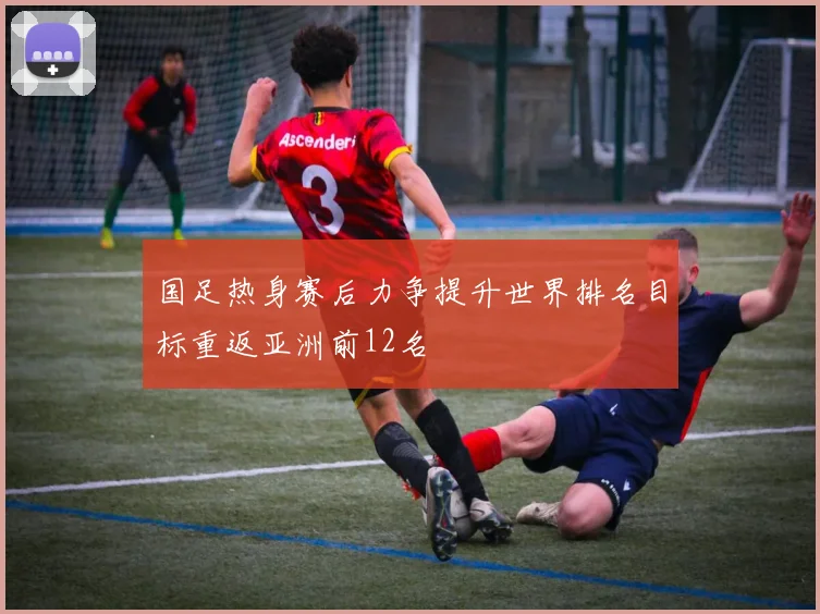 国足热身赛后力争提升世界排名目标重返亚洲前12名
